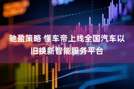 驰盈策略 懂车帝上线全国汽车以旧换新智能服务平台