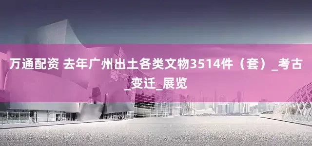 万通配资 去年广州出土各类文物3514件（套）_考古_变迁_展览
