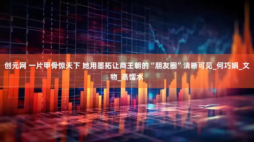 创元网 一片甲骨惊天下 她用墨拓让商王朝的“朋友圈”清晰可见_何巧娟_文物_蒸馏水