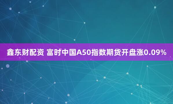 鑫东财配资 富时中国A50指数期货开盘涨0.09%