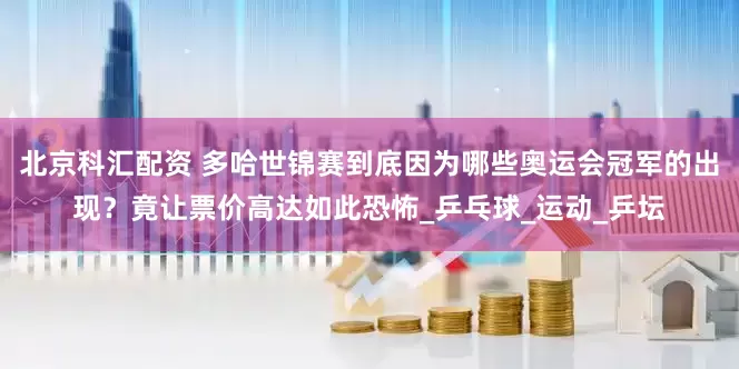 北京科汇配资 多哈世锦赛到底因为哪些奥运会冠军的出现？竟让票价高达如此恐怖_乒乓球_运动_乒坛