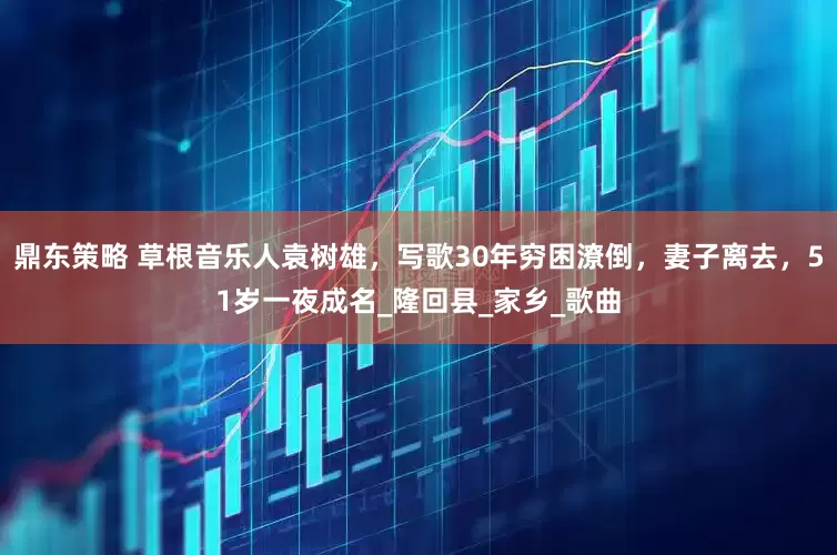 鼎东策略 草根音乐人袁树雄，写歌30年穷困潦倒，妻子离去，51岁一夜成名_隆回县_家乡_歌曲
