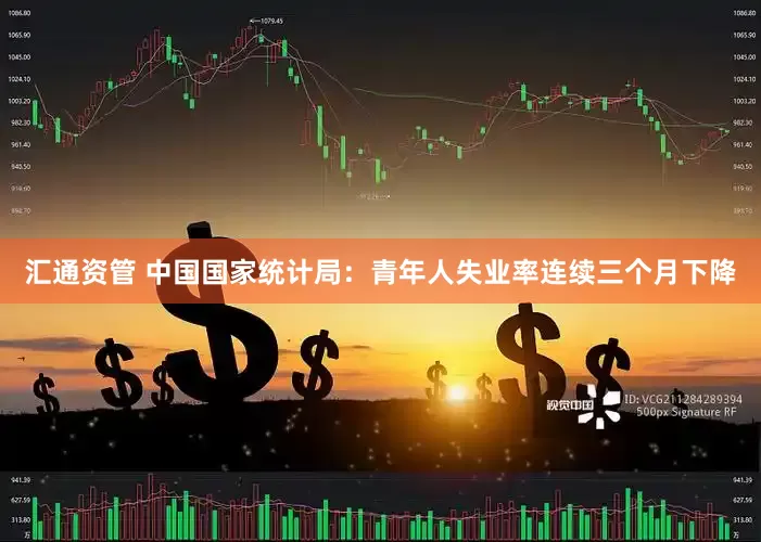 汇通资管 中国国家统计局：青年人失业率连续三个月下降