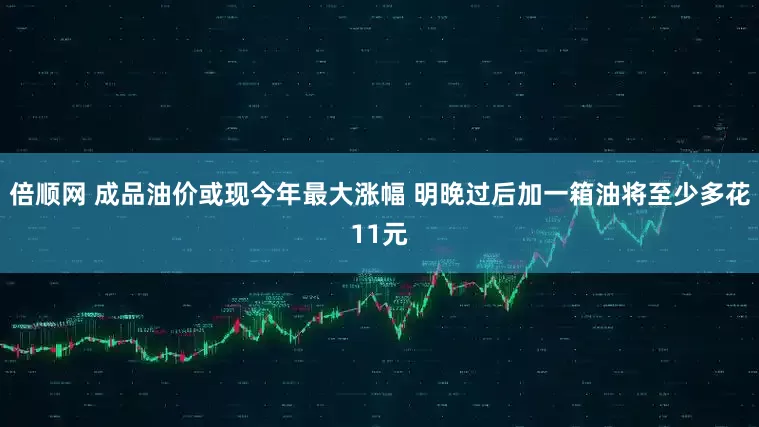 倍顺网 成品油价或现今年最大涨幅 明晚过后加一箱油将至少多花11元