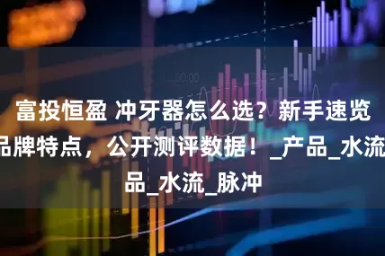 富投恒盈 冲牙器怎么选？新手速览十大品牌特点，公开测评数据！_产品_水流_脉冲