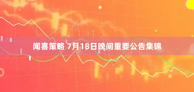 闻喜策略 7月18日晚间重要公告集锦
