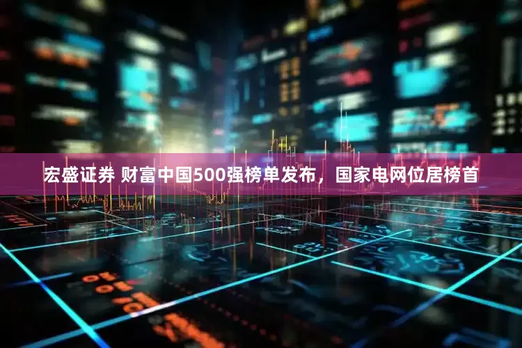 宏盛证券 财富中国500强榜单发布，国家电网位居榜首
