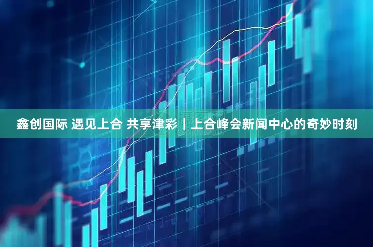 鑫创国际 遇见上合 共享津彩｜上合峰会新闻中心的奇妙时刻