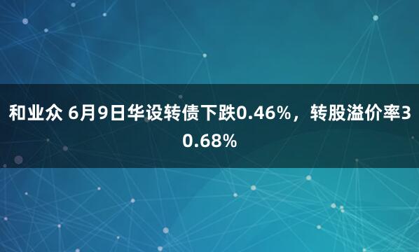 和业众 6月9日华设转债下跌0.46%，转股溢价率30.68%