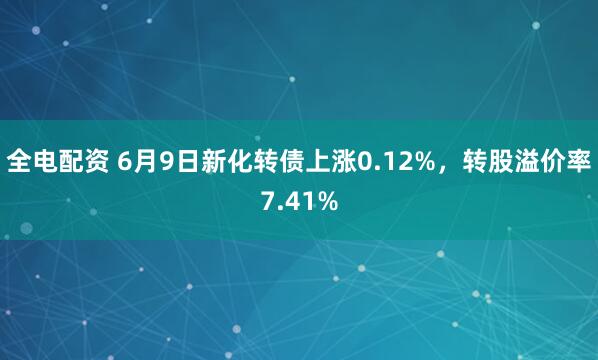 全电配资 6月9日新化转债上涨0.12%，转股溢价率7.41%