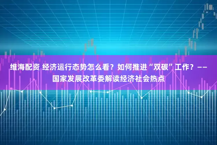 维海配资 经济运行态势怎么看？如何推进“双碳”工作？——国家发展改革委解读经济社会热点