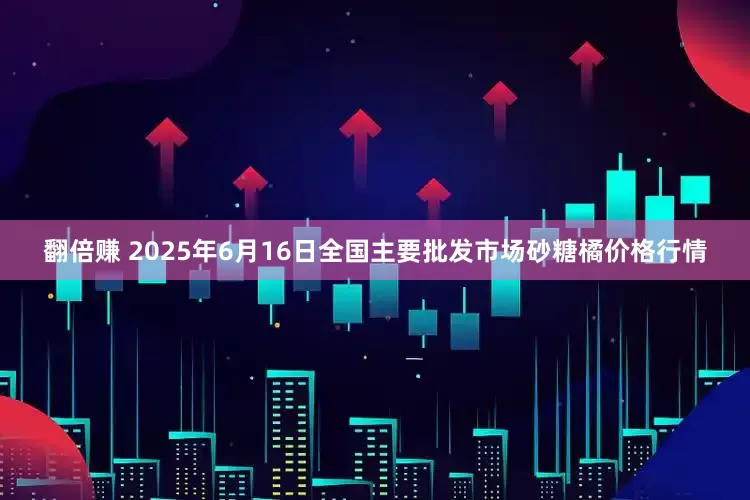 翻倍赚 2025年6月16日全国主要批发市场砂糖橘价格行情
