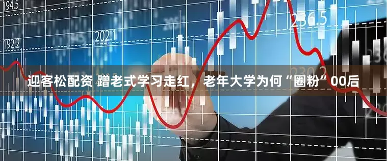 迎客松配资 蹭老式学习走红，老年大学为何“圈粉”00后