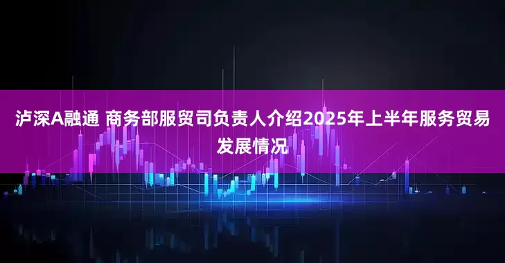 泸深A融通 商务部服贸司负责人介绍2025年上半年服务贸易发展情况