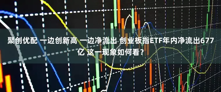聚创优配 一边创新高 一边净流出 创业板指ETF年内净流出677亿 这一现象如何看？