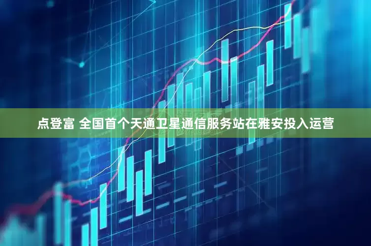 点登富 全国首个天通卫星通信服务站在雅安投入运营
